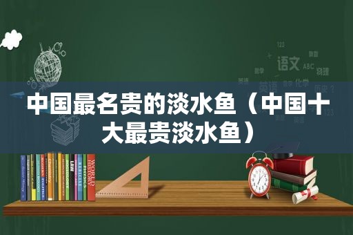 中国最名贵的淡水鱼（中国十大最贵淡水鱼）