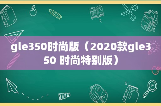 gle350时尚版（2020款gle350 时尚特别版）