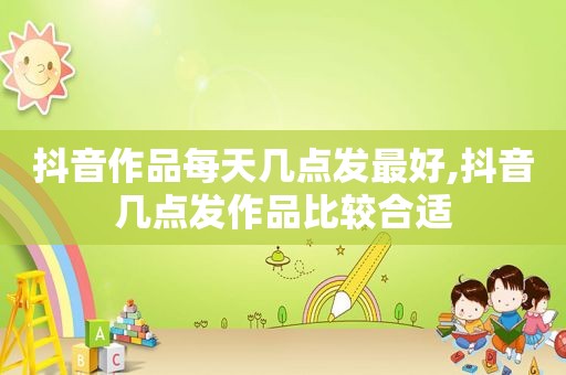 抖音作品每天几点发最好,抖音几点发作品比较合适