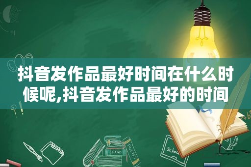 抖音发作品最好时间在什么时候呢,抖音发作品最好的时间