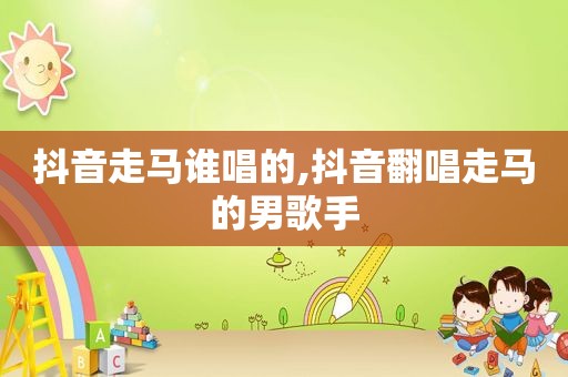 抖音走马谁唱的,抖音翻唱走马的男歌手