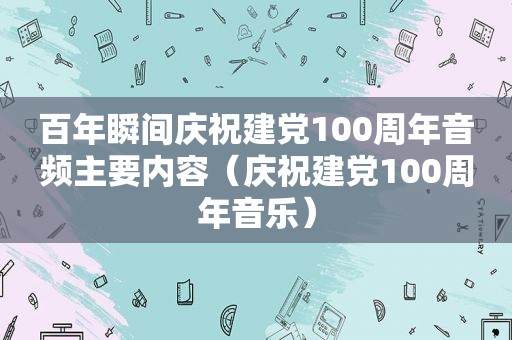 百年瞬间庆祝建党100周年音频主要内容（庆祝建党100周年音乐）
