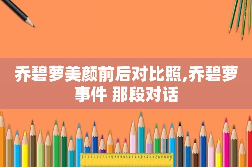 乔碧萝美颜前后对比照,乔碧萝事件 那段对话
