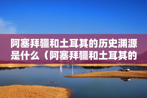 阿塞拜疆和土耳其的历史渊源是什么（阿塞拜疆和土耳其的历史渊源对比）