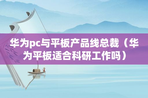 华为pc与平板产品线总裁（华为平板适合科研工作吗）