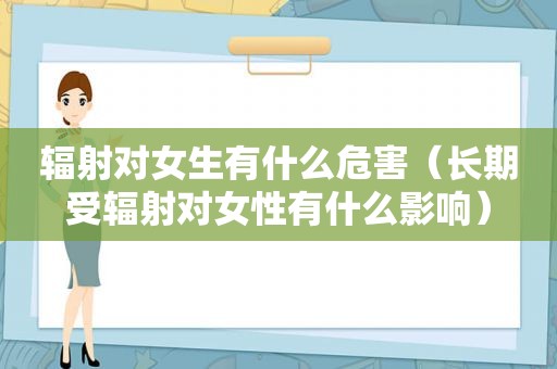 辐射对女生有什么危害（长期受辐射对女性有什么影响）