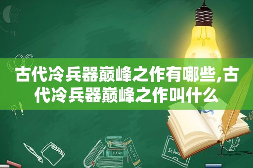 古代冷兵器巅峰之作有哪些,古代冷兵器巅峰之作叫什么