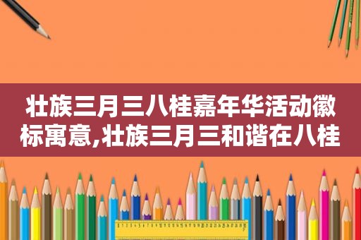 壮族三月三八桂嘉年华活动徽标寓意,壮族三月三和谐在八桂总结