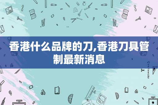 香港什么品牌的刀,香港刀具管制最新消息