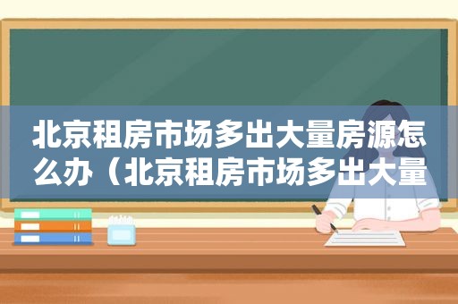 北京租房市场多出大量房源怎么办（北京租房市场多出大量房源的原因）