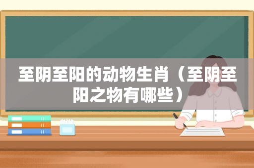 至阴至阳的动物生肖（至阴至阳之物有哪些）