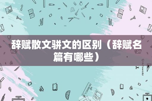 辞赋散文骈文的区别（辞赋名篇有哪些）