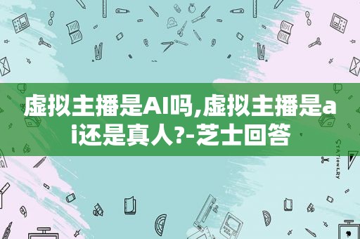 虚拟主播是AI吗,虚拟主播是ai还是真人?-芝士回答