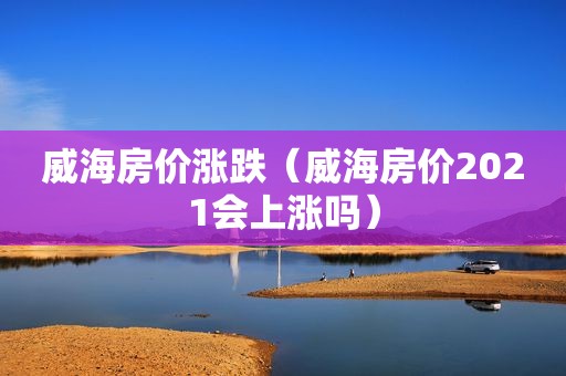 威海房价涨跌（威海房价2021会上涨吗）