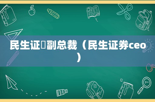 民生证劵副总裁（民生证券ceo）
