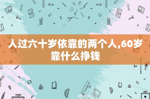 人过六十岁依靠的两个人,60岁靠什么挣钱