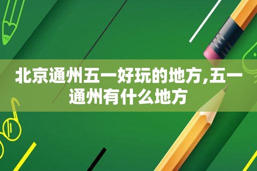 北京通州五一好玩的地方,五一通州有什么地方