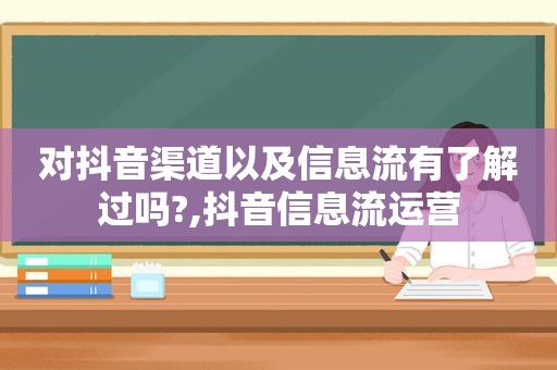 对抖音渠道以及信息流有了解过吗?,抖音信息流运营