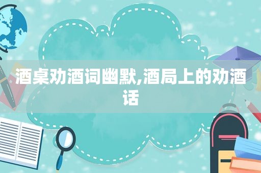酒桌劝酒词幽默,酒局上的劝酒话