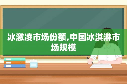 冰激凌市场份额,中国冰淇淋市场规模