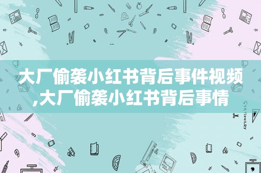大厂偷袭小红书背后事件视频,大厂偷袭小红书背后事情
