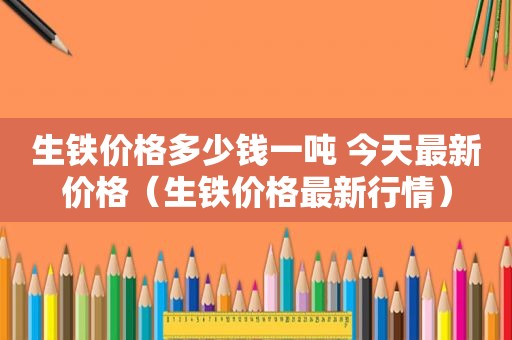 生铁价格多少钱一吨 今天最新价格（生铁价格最新行情）