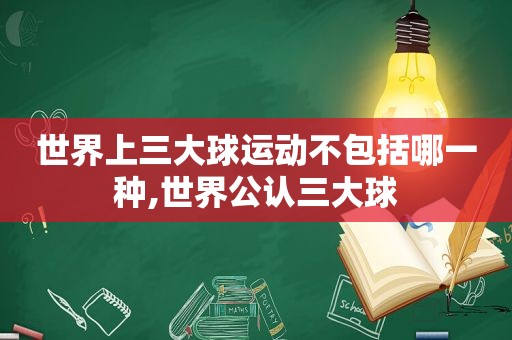 世界上三大球运动不包括哪一种,世界公认三大球