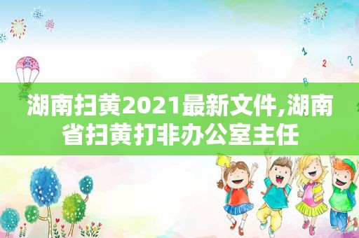 湖南扫黄2021最新文件,湖南省扫黄打非办公室主任