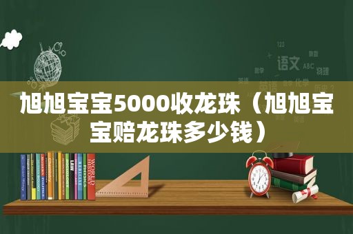 旭旭宝宝5000收龙珠（旭旭宝宝赔龙珠多少钱）