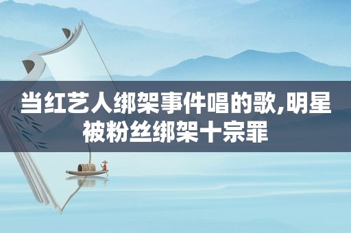 当红艺人绑架事件唱的歌,明星被粉丝绑架十宗罪