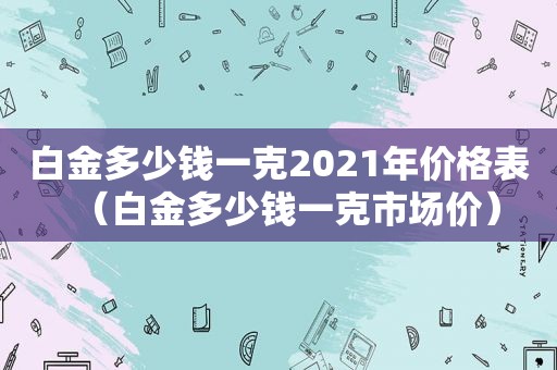 白金多少钱一克2021年价格表（白金多少钱一克市场价）