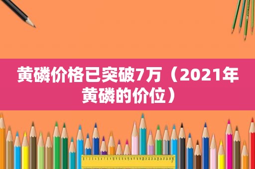 黄磷价格已突破7万（2021年黄磷的价位）