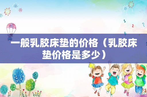 一般乳胶床垫的价格（乳胶床垫价格是多少）