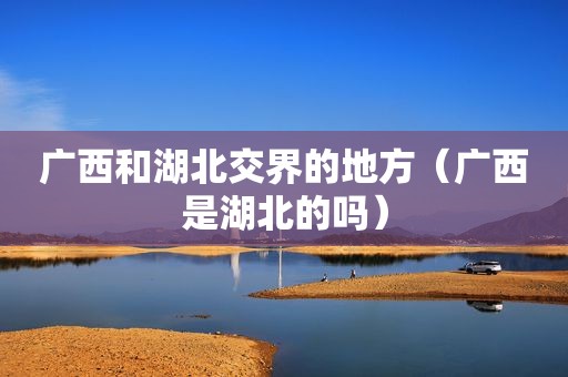 广西和湖北交界的地方（广西是湖北的吗）