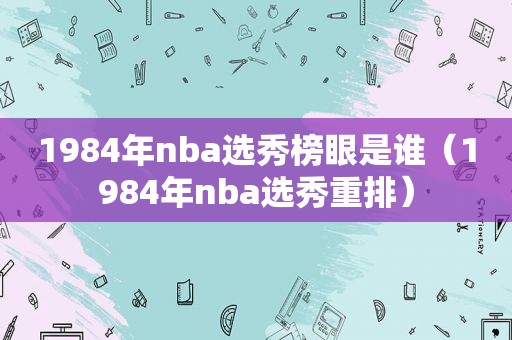 1984年nba选秀榜眼是谁（1984年nba选秀重排）