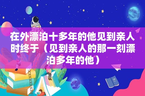 在外漂泊十多年的他见到亲人时终于(见到亲人的那一刻漂泊多年的他)