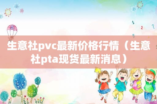 生意社pvc最新价格行情（生意社pta现货最新消息）