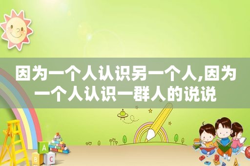 因为一个人认识另一个人,因为一个人认识一群人的说说