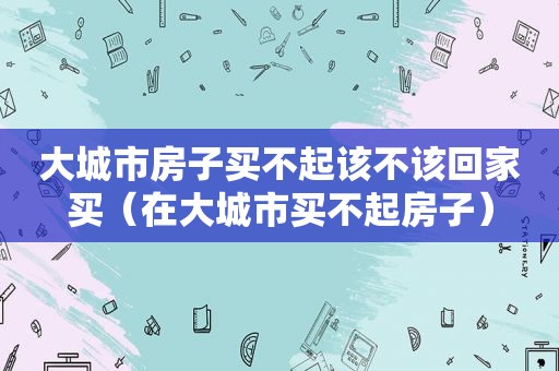 大城市房子买不起该不该回家买（在大城市买不起房子）