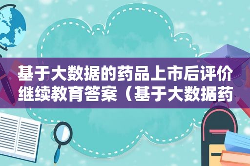 基于大数据的药品上市后评价继续教育答案（基于大数据药品上市后评价试题及答案）