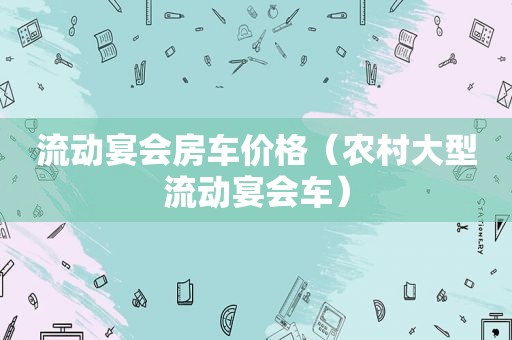 流动宴会房车价格（农村大型流动宴会车）
