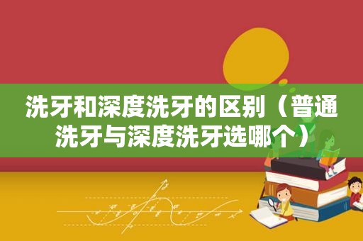 洗牙和深度洗牙的区别（普通洗牙与深度洗牙选哪个）
