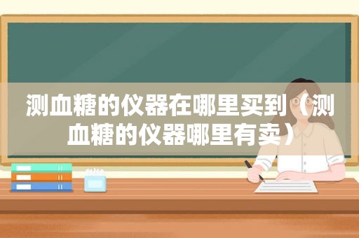 测血糖的仪器在哪里买到（测血糖的仪器哪里有卖）
