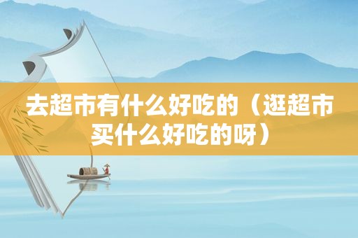 去超市有什么好吃的（逛超市买什么好吃的呀）