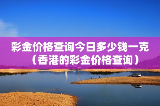  *** 价格查询今日多少钱一克（香港的 *** 价格查询）