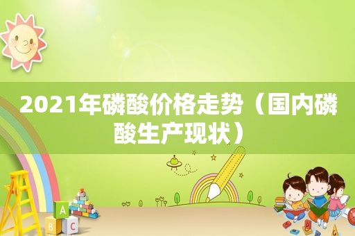 2021年磷酸价格走势（国内磷酸生产现状）