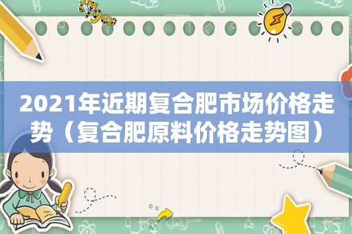 2021年近期复合肥市场价格走势（复合肥原料价格走势图）