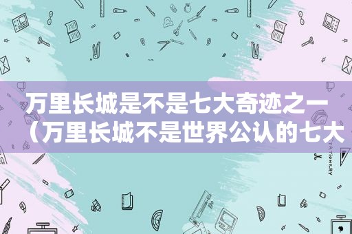 万里长城是不是七大奇迹之一（万里长城不是世界公认的七大奇迹?）
