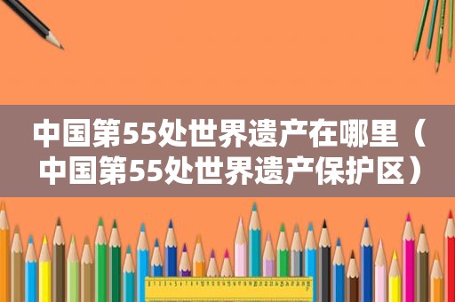 中国第55处世界遗产在哪里（中国第55处世界遗产保护区）