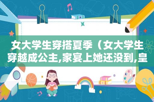 女大学生穿搭夏季（女大学生穿越成公主,家宴上她还没到,皇上都不敢落座）